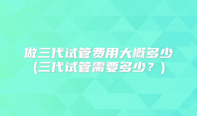 做三代试管费用大概多少(三代试管需要多少？)