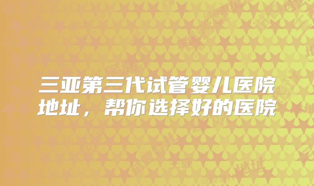 三亚第三代试管婴儿医院地址,帮你选择好的医院