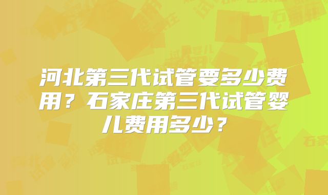 河北第三代试管要多少费用?石家庄第三代试管婴儿费用多少?