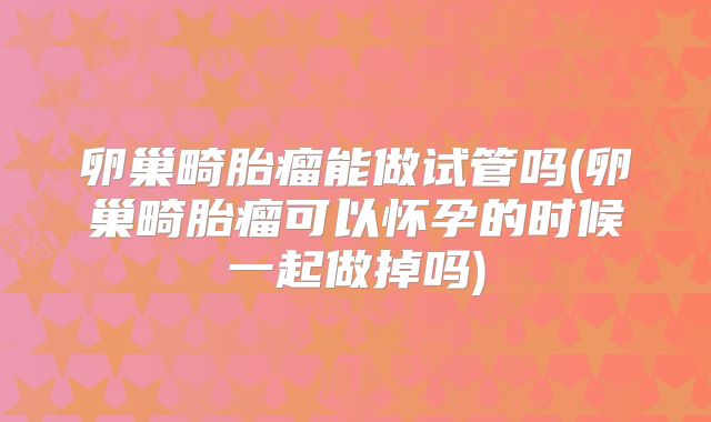 卵巢畸胎瘤能做试管吗(卵巢畸胎瘤可以怀孕的时候一起做掉吗)