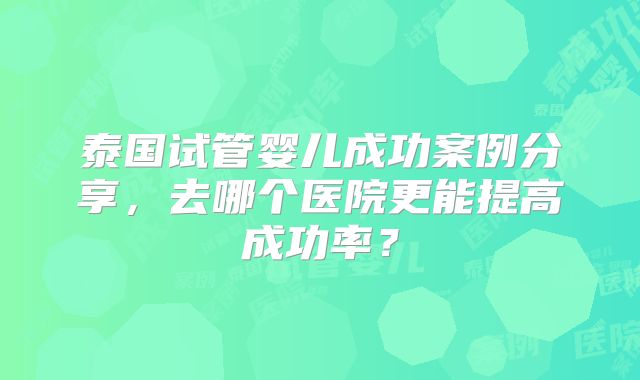 泰国试管婴儿成功案例分享，去哪个医院更能提高成功率？