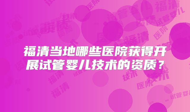 福清当地哪些医院获得开展试管婴儿技术的资质?