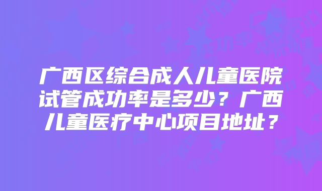 广西区综合成人儿童医院试管成功率是多少?广西儿童医疗中心项目地址?
