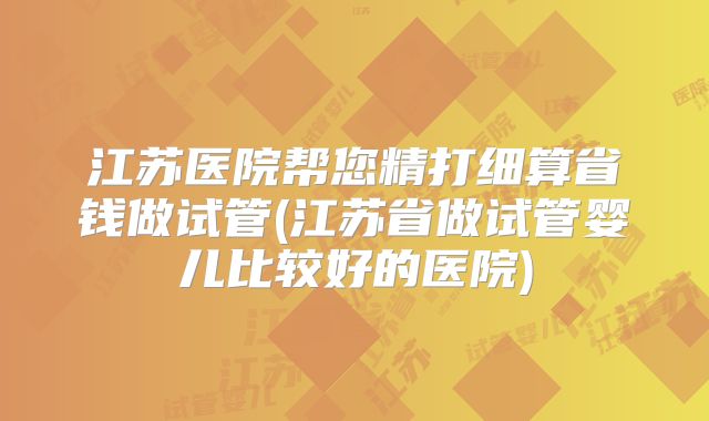江苏医院帮您精打细算省钱做试管(江苏省做试管婴儿比较好的医院)