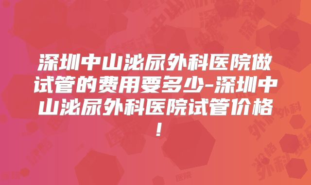 深圳中山泌尿外科医院做试管的费用要多少-深圳中山泌尿外科医院试管价格！