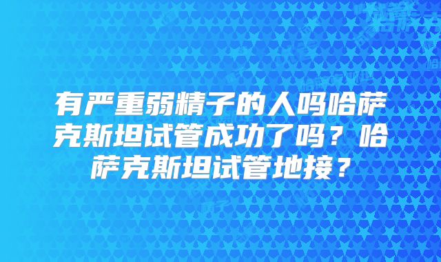 有严重弱精子的人吗哈萨克斯坦试管成功了吗？哈萨克斯坦试管地接？