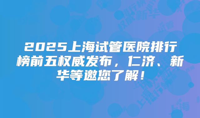 2025上海试管医院排行榜前五权威发布，仁济、新华等邀您了解！