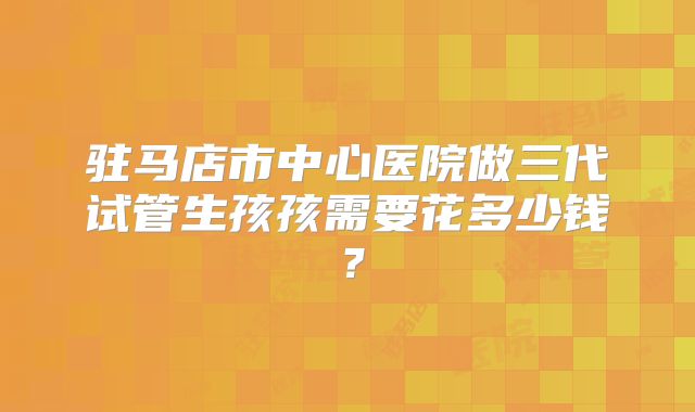 驻马店市中心医院做三代试管生孩孩需要花多少钱?