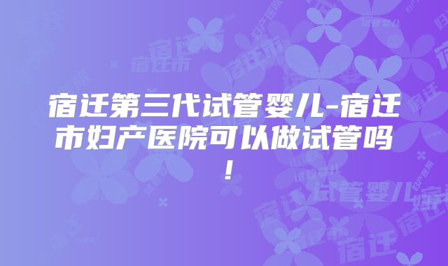宿迁第三代试管婴儿-宿迁市妇产医院可以做试管吗!