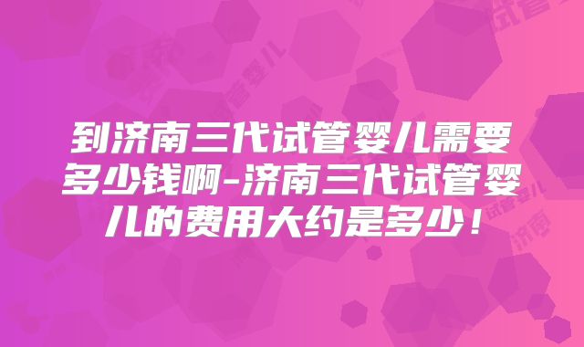到济南三代试管婴儿需要多少钱啊-济南三代试管婴儿的费用大约是多少!