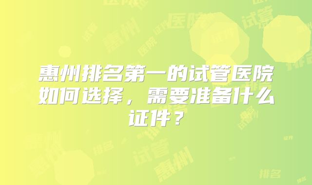 惠州排名第一的试管医院如何选择,需要准备什么证件?