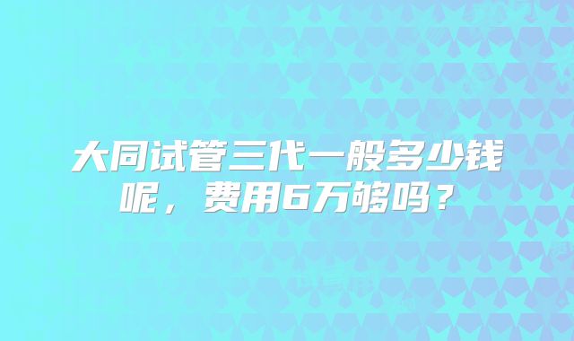 大同试管三代一般多少钱呢,费用6万够吗?