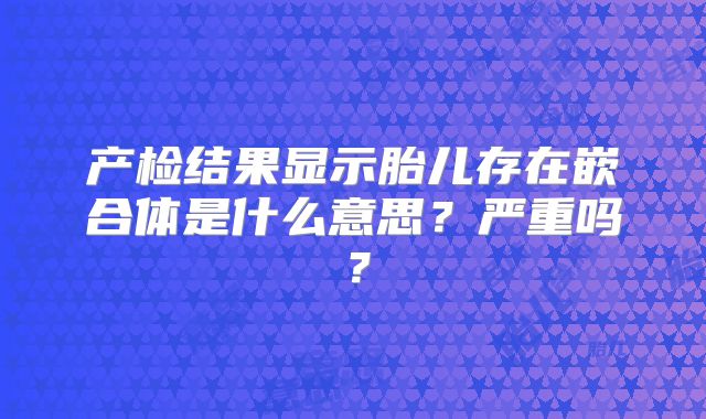 产检结果显示胎儿存在嵌合体是什么意思？严重吗？