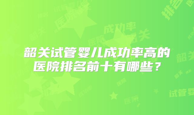 韶关试管婴儿成功率高的医院排名前十有哪些？