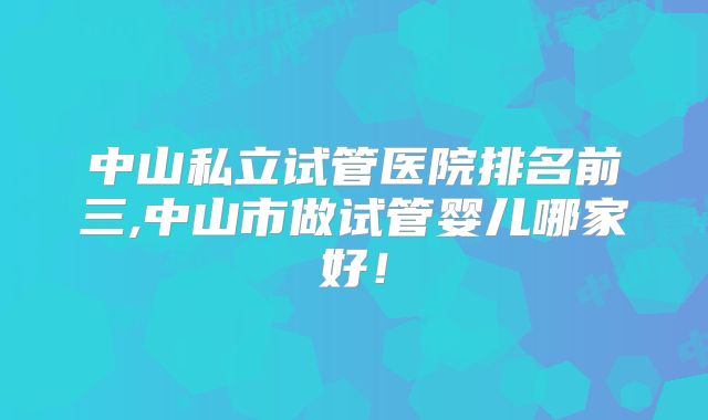 中山私立试管医院排名前三,中山市做试管婴儿哪家好!