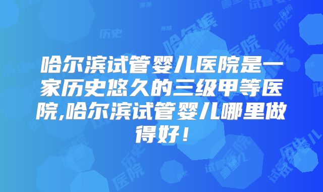 哈尔滨试管婴儿医院是一家历史悠久的三级甲等医院,哈尔滨试管婴儿哪里做得好！