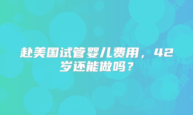 赴美国试管婴儿费用，42岁还能做吗？