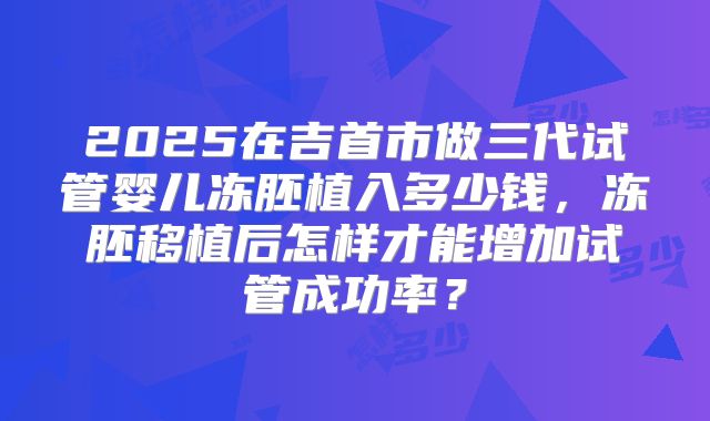 2025在吉首市做三代试管婴儿冻胚植入多少钱，冻胚移植后怎样才能增加试管成功率？
