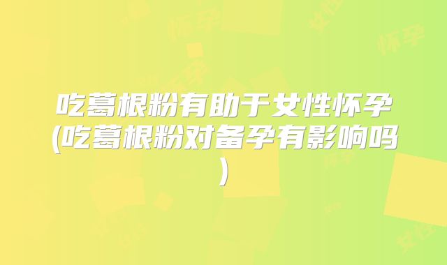 吃葛根粉有助于女性怀孕(吃葛根粉对备孕有影响吗)