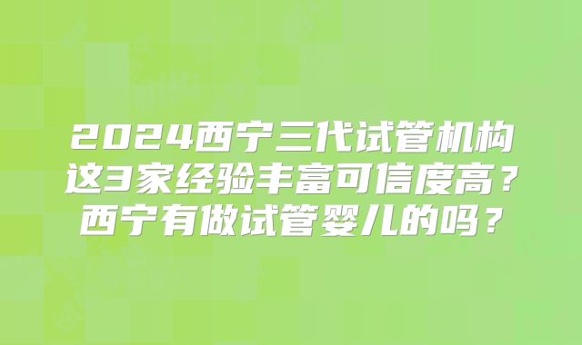 2024西宁三代试管机构这3家经验丰富可信度高？西宁有做试管婴儿的吗？