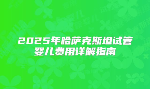 2025年哈萨克斯坦试管婴儿费用详解指南