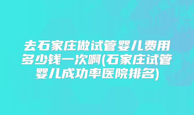 去石家庄做试管婴儿费用多少钱一次啊(石家庄试管婴儿成功率医院排名)