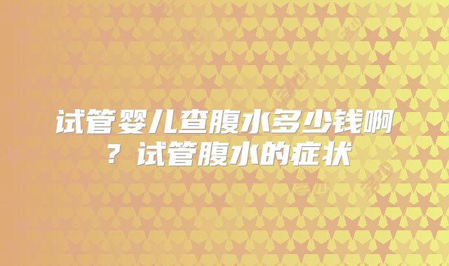 试管婴儿查腹水多少钱啊?试管腹水的症状