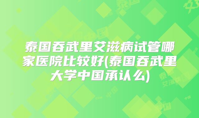 泰国吞武里艾滋病试管哪家医院比较好(泰国吞武里大学中国承认么)