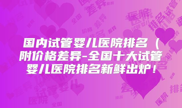 国内试管婴儿医院排名（附价格差异-全国十大试管婴儿医院排名新鲜出炉！