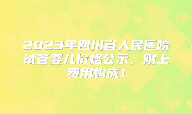 2023年四川省人民医院试管婴儿价格公示，附上费用构成！