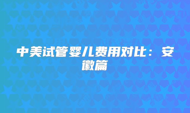 中美试管婴儿费用对比:安徽篇