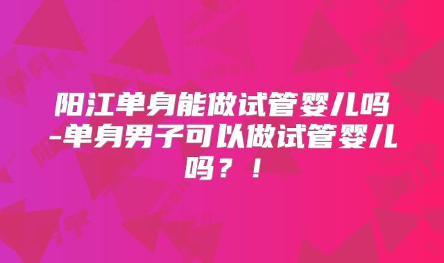 阳江单身能做试管婴儿吗-单身男子可以做试管婴儿吗？！