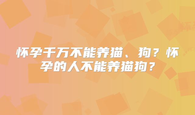 怀孕千万不能养猫、狗?怀孕的人不能养猫狗?