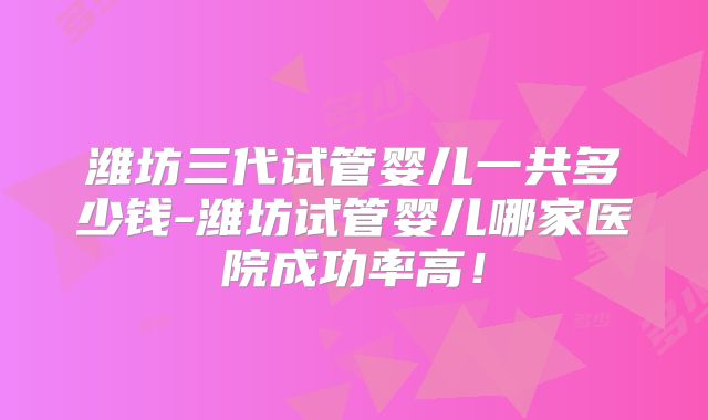 潍坊三代试管婴儿一共多少钱-潍坊试管婴儿哪家医院成功率高！