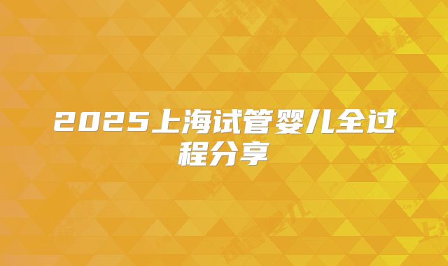 2025上海试管婴儿全过程分享