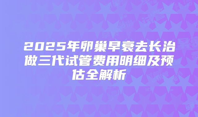 2025年卵巢早衰去长治做三代试管费用明细及预估全解析