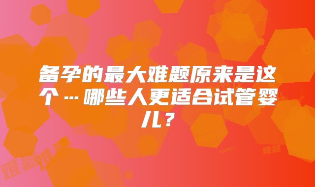 备孕的最大难题原来是这个…哪些人更适合试管婴儿？