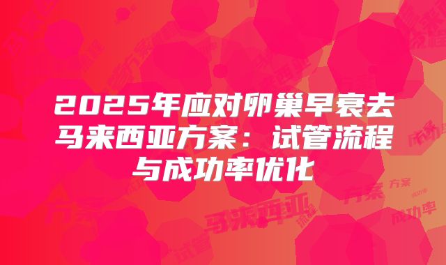 2025年应对卵巢早衰去马来西亚方案:试管流程与成功率优化