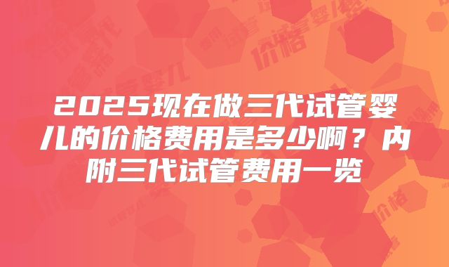 2025现在做三代试管婴儿的价格费用是多少啊？内附三代试管费用一览