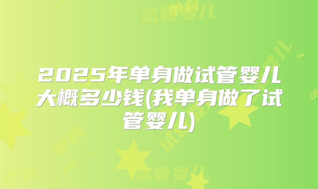 2025年单身做试管婴儿大概多少钱(我单身做了试管婴儿)