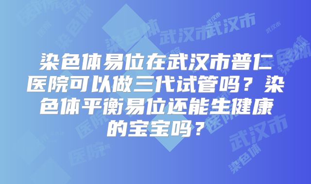 染色体易位在武汉市普仁医院可以做三代试管吗？染色体平衡易位还能生健康的宝宝吗？