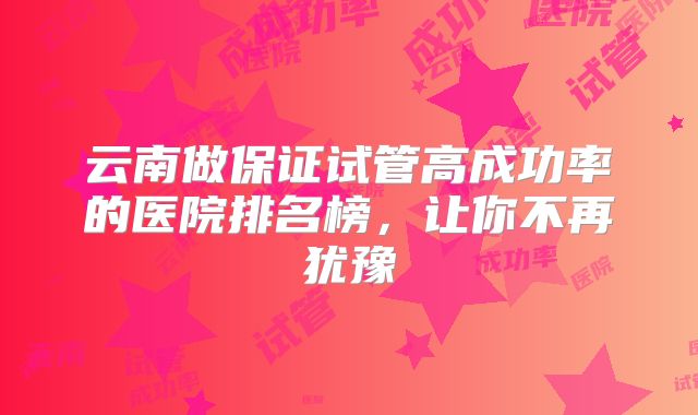 云南做保证试管高成功率的医院排名榜，让你不再犹豫