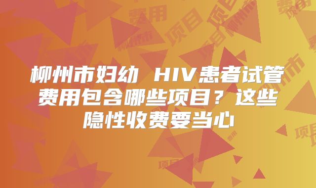 柳州市妇幼 HIV患者试管费用包含哪些项目?这些隐性收费要当心