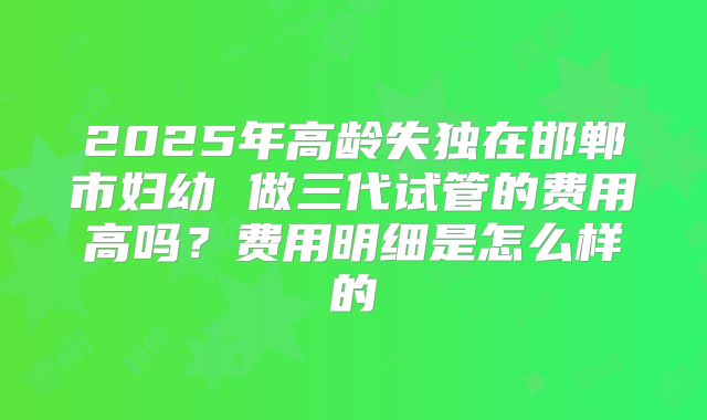 2025年高龄失独在邯郸市妇幼 做三代试管的费用高吗?费用明细是怎么样的
