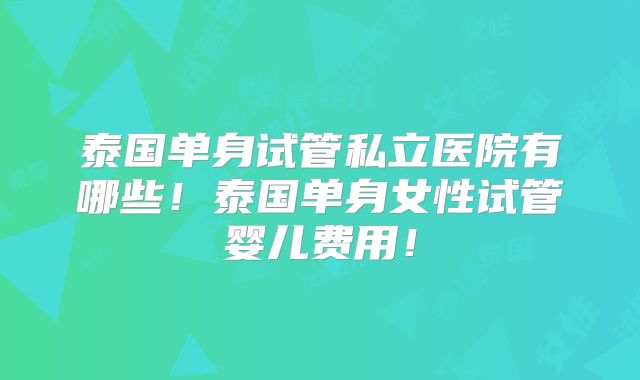 泰国单身试管私立医院有哪些！泰国单身女性试管婴儿费用！