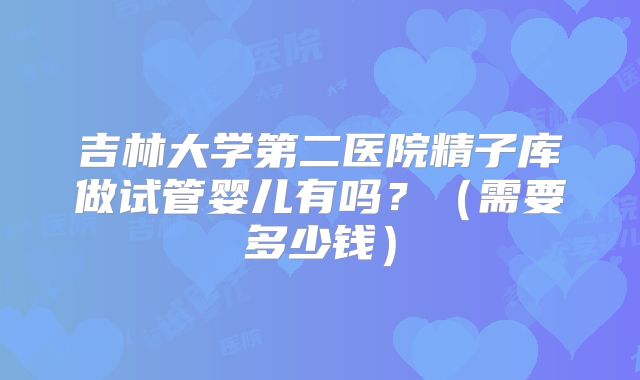 吉林大学第二医院精子库做试管婴儿有吗？（需要多少钱）