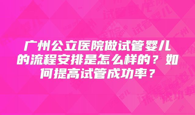广州公立医院做试管婴儿的流程安排是怎么样的？如何提高试管成功率？