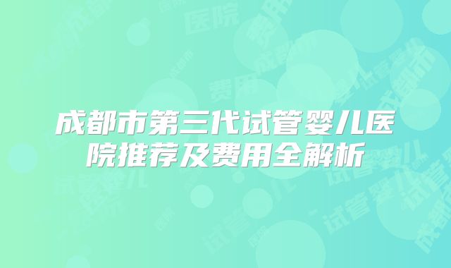 成都市第三代试管婴儿医院推荐及费用全解析