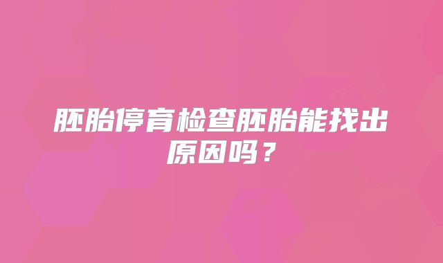 胚胎停育检查胚胎能找出原因吗？