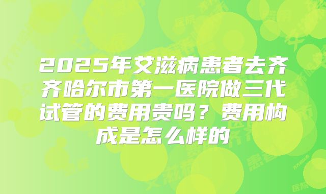 2025年艾滋病患者去齐齐哈尔市第一医院做三代试管的费用贵吗？费用构成是怎么样的